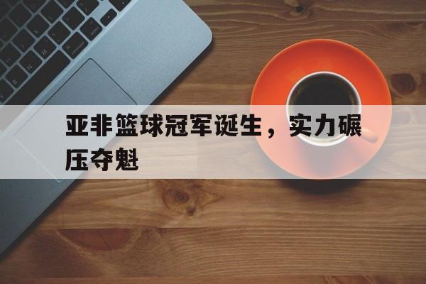 爱游戏网页版-包含亚非篮球冠军诞生，实力碾压夺魁的词条